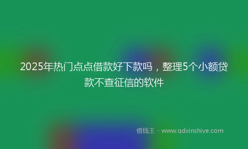 2025年热门点点借款好下款吗，整理5个小额贷款不查征信的软件