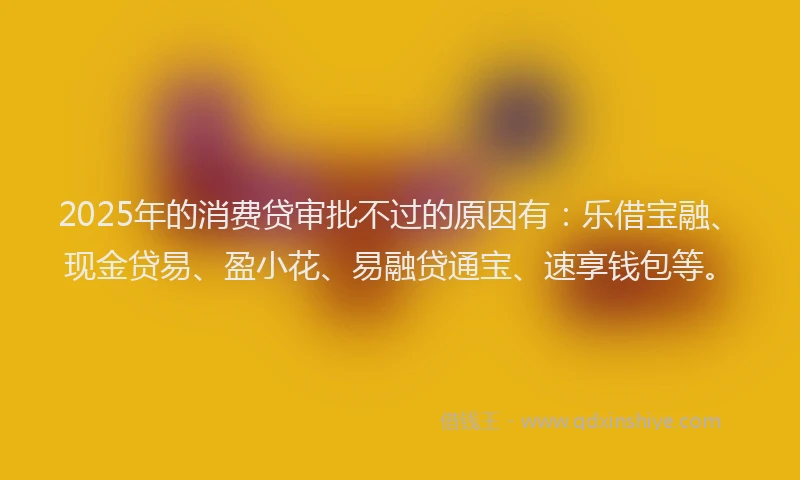 2025年的消费贷审批不过的原因有：乐借宝融、现金贷易、盈小花、易融贷通宝、速享钱包等。