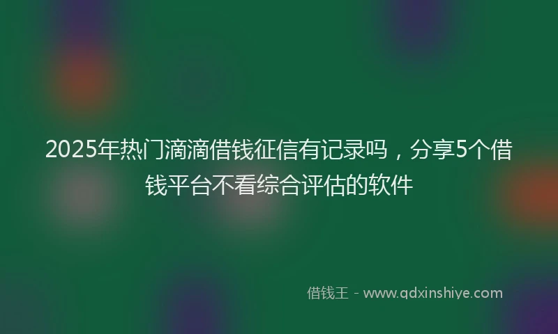 2025年热门滴滴借钱征信有记录吗，分享5个借钱平台不看综合评估的软件