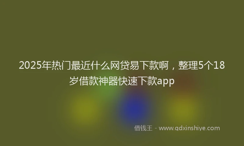 2025年热门最近什么网贷易下款啊，整理5个18岁借款神器快速下款app