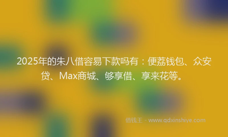 2025年的朱八借容易下款吗有：便荔钱包、众安贷、Max商城、够享借、享来花等。
