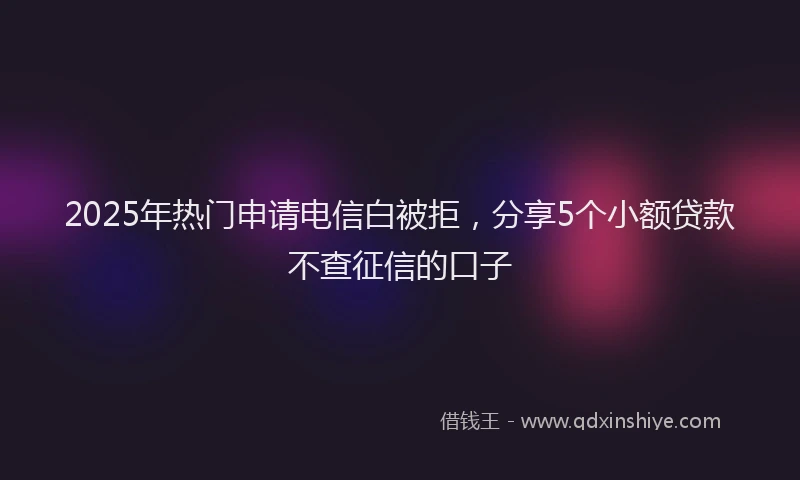 2025年热门申请电信白被拒，分享5个小额贷款不查征信的口子