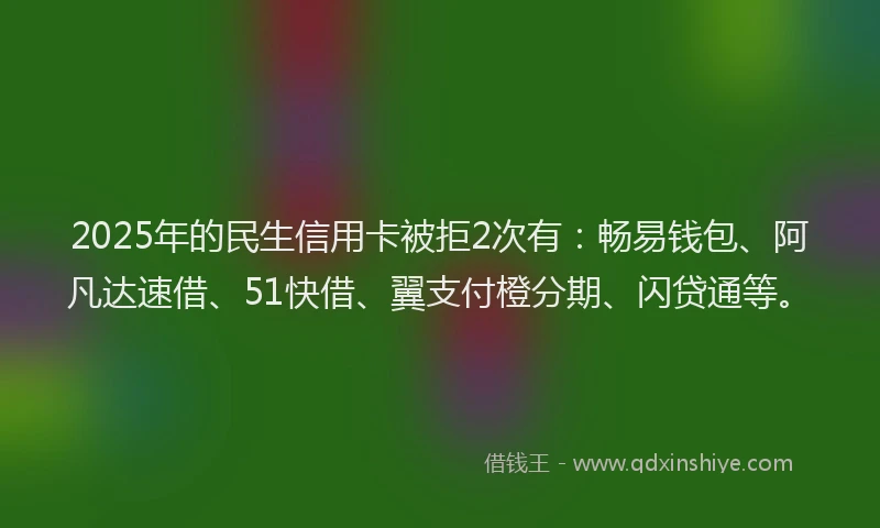 2025年的民生信用卡被拒2次有：畅易钱包、阿凡达速借、51快借、翼支付橙分期、闪贷通等。