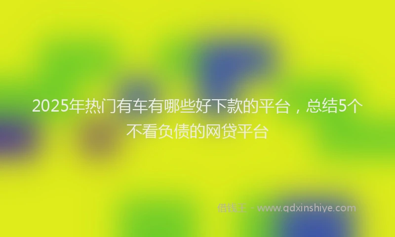 2025年热门有车有哪些好下款的平台，总结5个不看负债的网贷平台