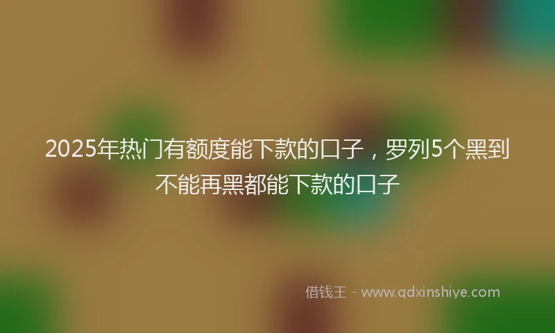 2025年热门有额度能下款的口子，罗列5个黑到不能再黑都能下款的口子