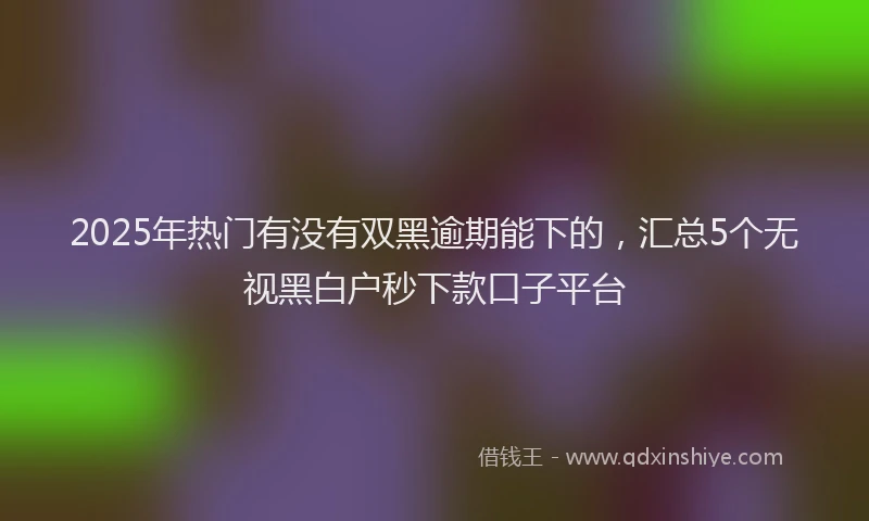 2025年热门有没有双黑逾期能下的，汇总5个无视黑白户秒下款口子平台