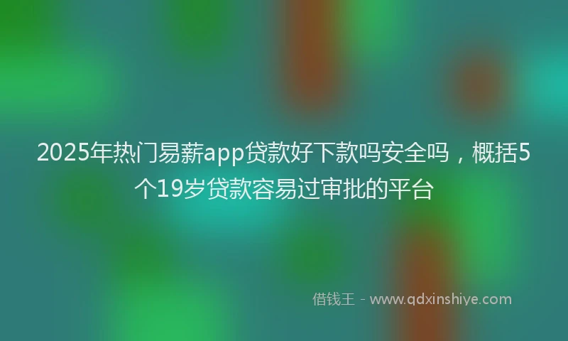 2025年热门易薪app贷款好下款吗安全吗，概括5个19岁贷款容易过审批的平台