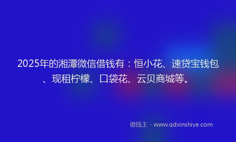 2025年的湘潭微信借钱有：恒小花、速贷宝钱包、现租柠檬、口袋花、云贝商城等。
