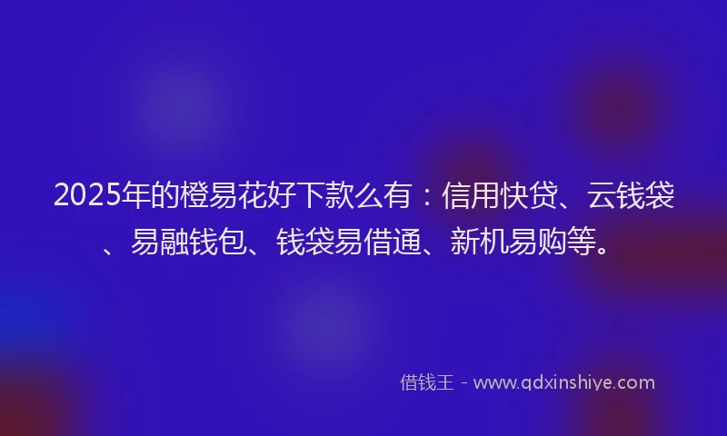 2025年的橙易花好下款么有：信用快贷、云钱袋、易融钱包、钱袋易借通、新机易购等。