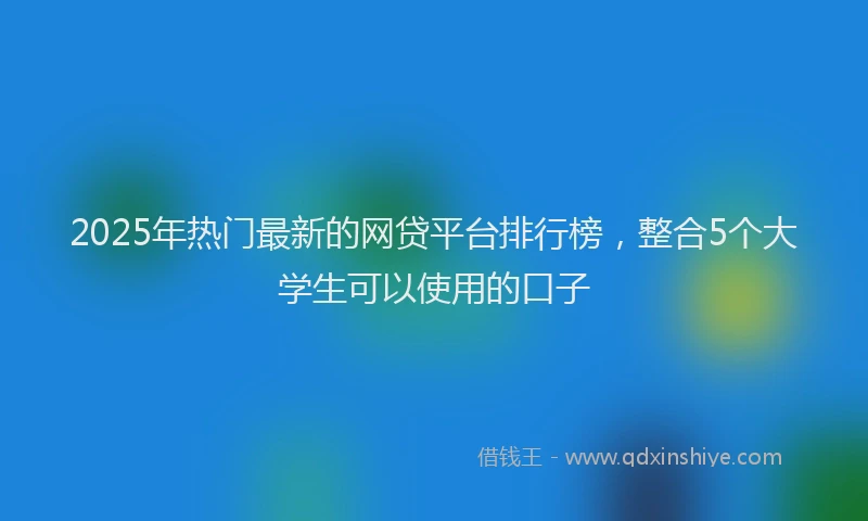 2025年热门最新的网贷平台排行榜，整合5个大学生可以使用的口子