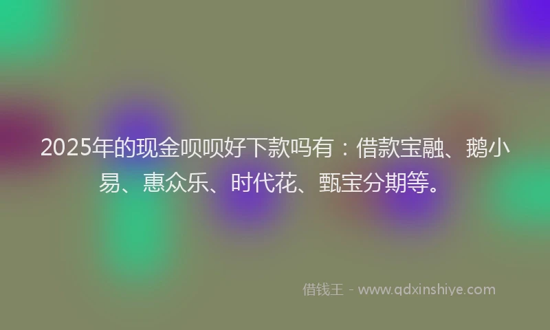 2025年的现金呗呗好下款吗有：借款宝融、鹅小易、惠众乐、时代花、甄宝分期等。