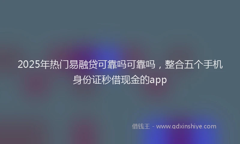 2025年热门易融贷可靠吗可靠吗，整合五个手机身份证秒借现金的app