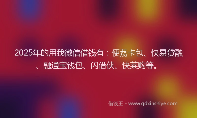 2025年的用我微信借钱有：便荔卡包、快易贷融、融通宝钱包、闪借侠、快莱购等。