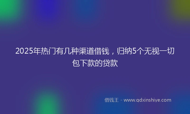 2025年热门有几种渠道借钱，归纳5个无视一切包下款的贷款