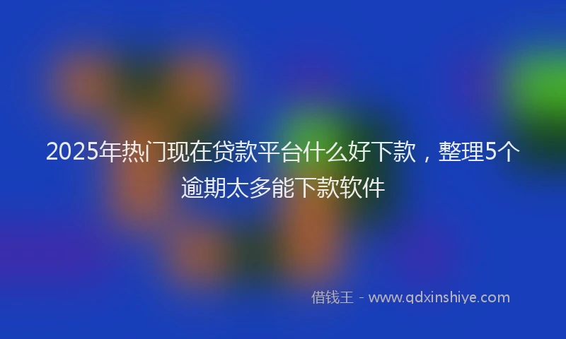 2025年热门现在贷款平台什么好下款，整理5个逾期太多能下款软件