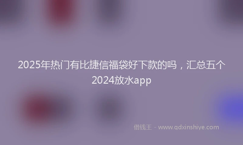 2025年热门有比捷信福袋好下款的吗，汇总五个2024放水app