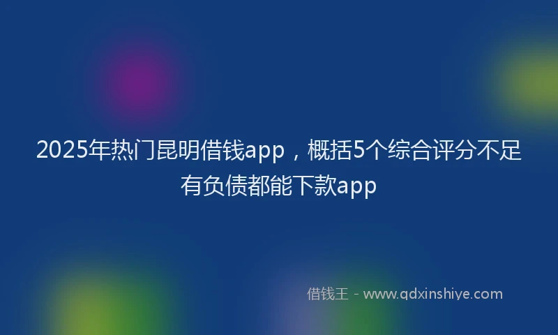 2025年热门昆明借钱app，概括5个综合评分不足有负债都能下款app