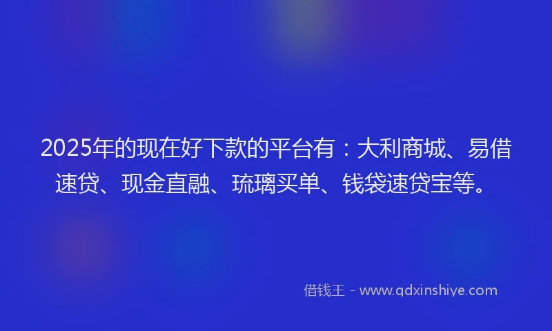 2025年的现在好下款的平台有：大利商城、易借速贷、现金直融、琉璃买单、钱袋速贷宝等。