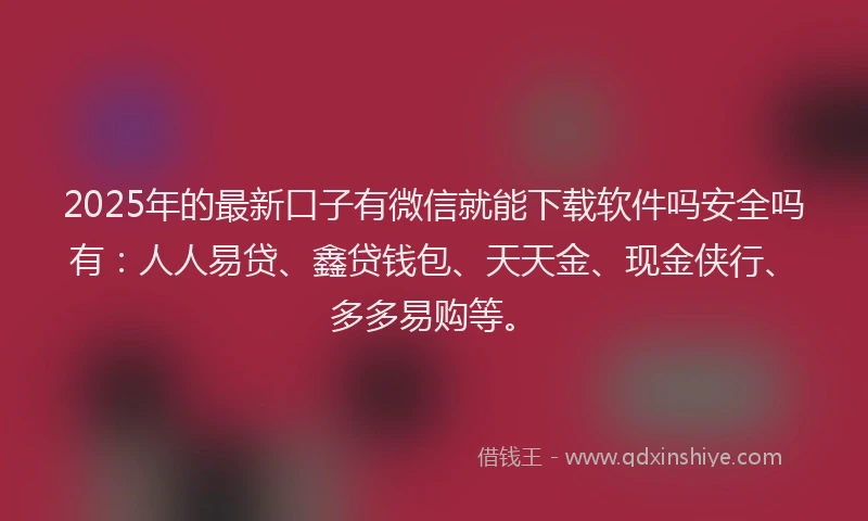 2025年的最新口子有微信就能下载软件吗安全吗有：人人易贷、鑫贷钱包、天天金、现金侠行、多多易购等。