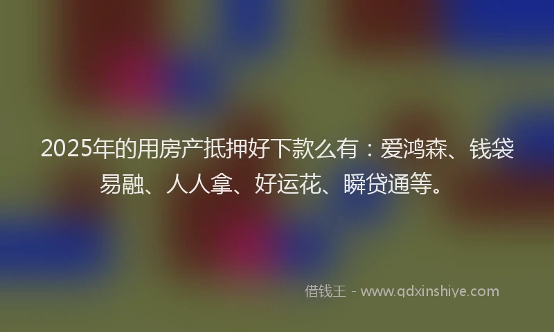 2025年的用房产抵押好下款么有：爱鸿森、钱袋易融、人人拿、好运花、瞬贷通等。