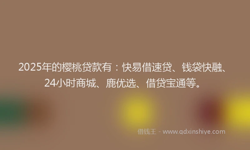 2025年的樱桃贷款有：快易借速贷、钱袋快融、24小时商城、鹿优选、借贷宝通等。