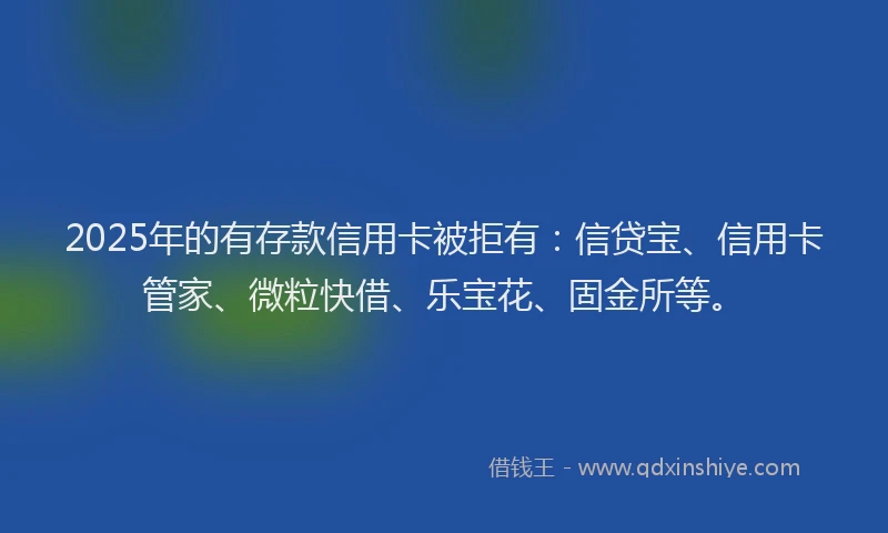 2025年的有存款信用卡被拒有：信贷宝、信用卡管家、微粒快借、乐宝花、固金所等。