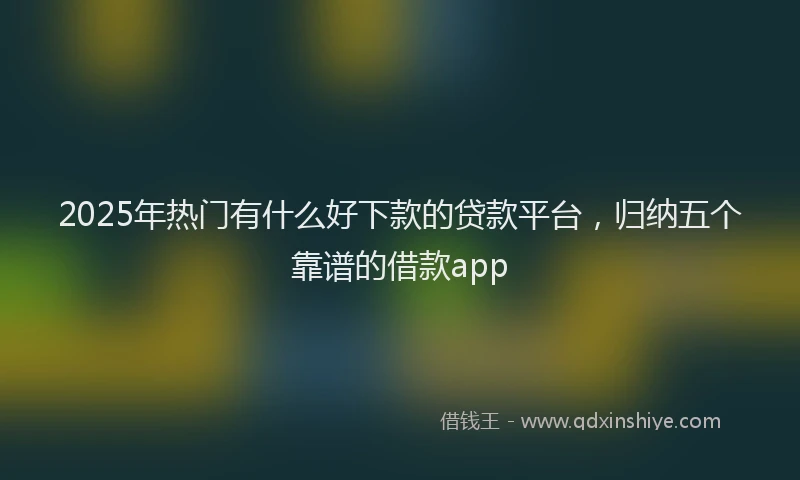 2025年热门有什么好下款的贷款平台，归纳五个靠谱的借款app