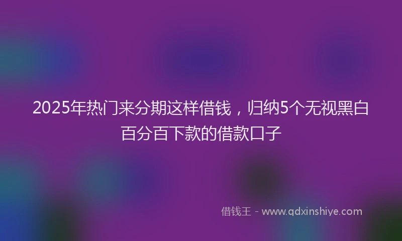 2025年热门来分期这样借钱，归纳5个无视黑白百分百下款的借款口子