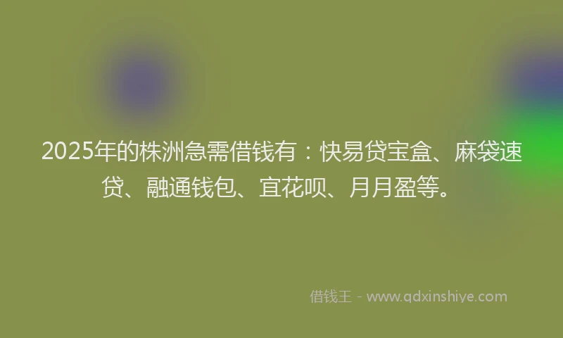 2025年的株洲急需借钱有：快易贷宝盒、麻袋速贷、融通钱包、宜花呗、月月盈等。