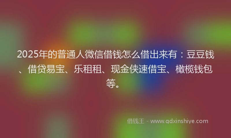 2025年的普通人微信借钱怎么借出来有：豆豆钱、借贷易宝、乐租租、现金侠速借宝、橄榄钱包等。