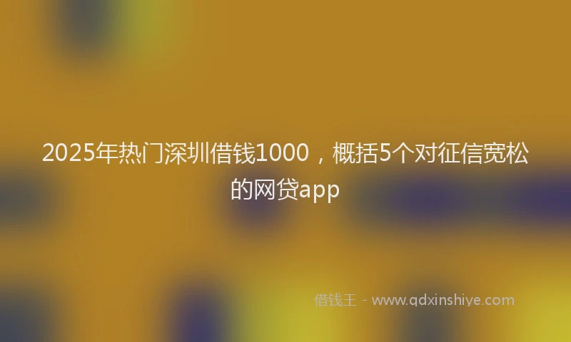 2025年热门深圳借钱1000，概括5个对征信宽松的网贷app