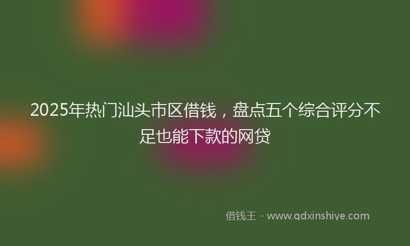 2025年热门汕头市区借钱，盘点五个综合评分不足也能下款的网贷