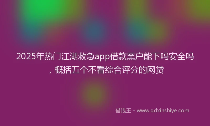 2025年热门江湖救急app借款黑户能下吗安全吗，概括五个不看综合评分的网贷