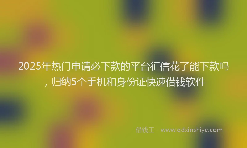 2025年热门申请必下款的平台征信花了能下款吗，归纳5个手机和身份证快速借钱软件