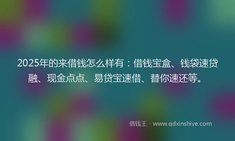 2025年的来借钱怎么样有：借钱宝盒、钱袋速贷融、现金点点、易贷宝速借、替你速还等。