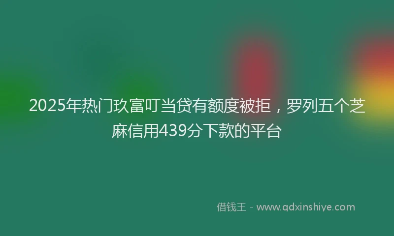 2025年热门玖富叮当贷有额度被拒，罗列五个芝麻信用439分下款的平台