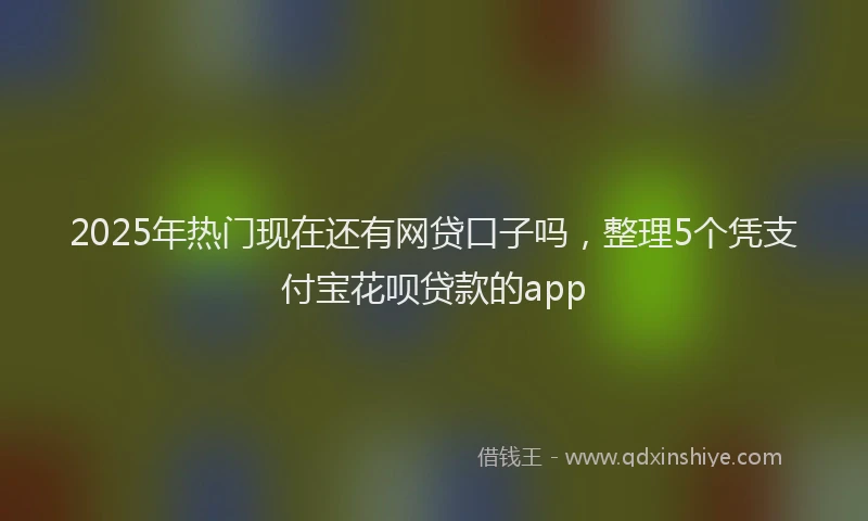 2025年热门现在还有网贷口子吗，整理5个凭支付宝花呗贷款的app