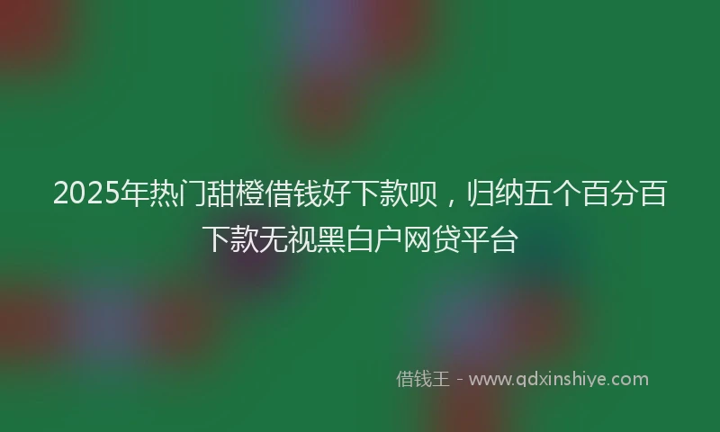 2025年热门甜橙借钱好下款呗，归纳五个百分百下款无视黑白户网贷平台