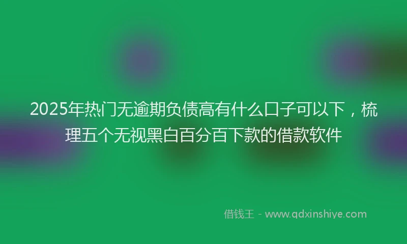 2025年热门无逾期负债高有什么口子可以下，梳理五个无视黑白百分百下款的借款软件