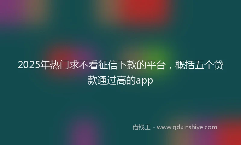 2025年热门求不看征信下款的平台，概括五个贷款通过高的app