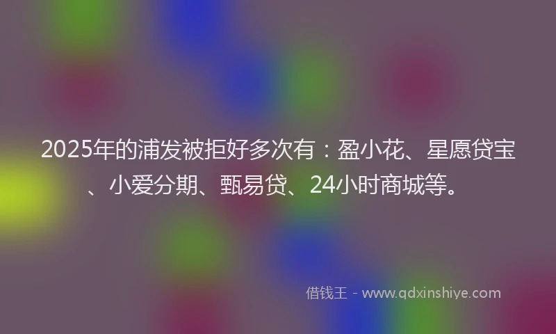 2025年的浦发被拒好多次有：盈小花、星愿贷宝、小爱分期、甄易贷、24小时商城等。