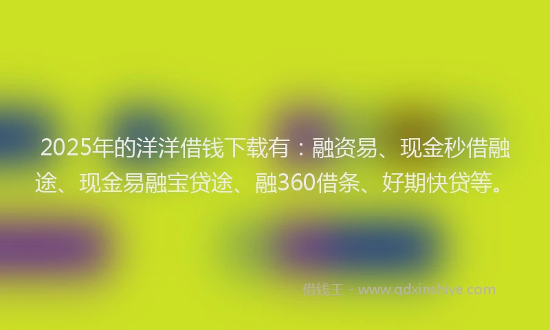 2025年的洋洋借钱下载有：融资易、现金秒借融途、现金易融宝贷途、融360借条、好期快贷等。