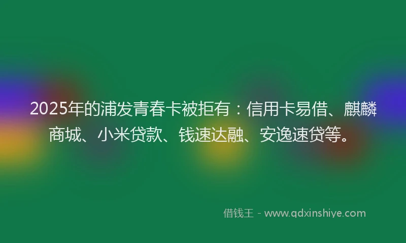 2025年的浦发青春卡被拒有：信用卡易借、麒麟商城、小米贷款、钱速达融、安逸速贷等。