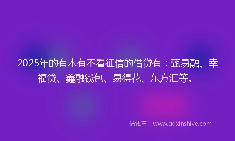 2025年的有木有不看征信的借贷有：甄易融、幸福贷、鑫融钱包、易得花、东方汇等。