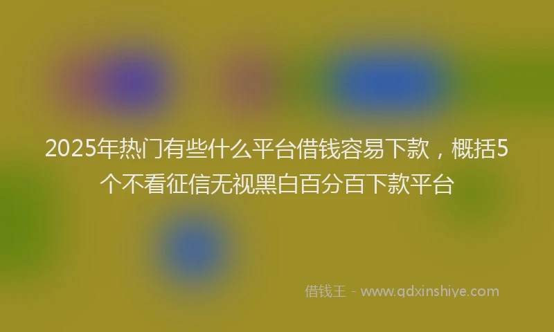 2025年热门有些什么平台借钱容易下款，概括5个不看征信无视黑白百分百下款平台