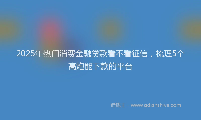 2025年热门消费金融贷款看不看征信，梳理5个高炮能下款的平台