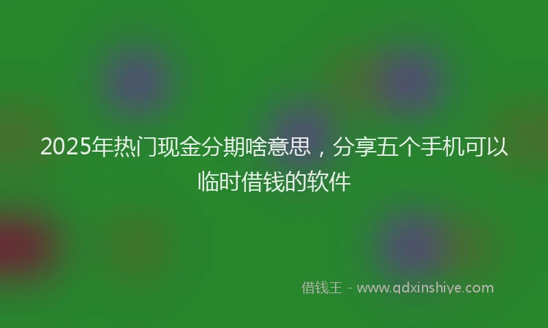 2025年热门现金分期啥意思，分享五个手机可以临时借钱的软件