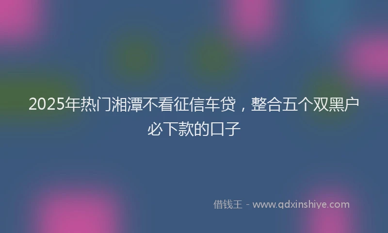 2025年热门湘潭不看征信车贷，整合五个双黑户必下款的口子