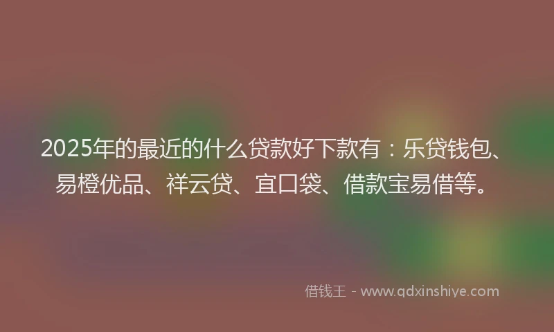 2025年的最近的什么贷款好下款有：乐贷钱包、易橙优品、祥云贷、宜口袋、借款宝易借等。