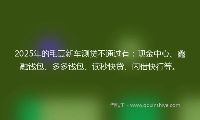 2025年的毛豆新车测贷不通过有：现金中心、鑫融钱包、多多钱包、读秒快贷、闪借快行等。
